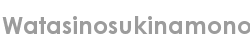 watasinosukinamono
